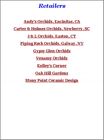 Text Box: Retailers
Andy’s Orchids, Encinitas, CA
Carter & Holmes Orchids, Newberry, SC
J & L Orchids, Easton, CT
Piping Rock Orchids, Galway, NY
Gypsy Glen Orchids
Venamy Orchids
Kelley’s Corner
Oak Hill Gardens
Stony Point Ceramic Design