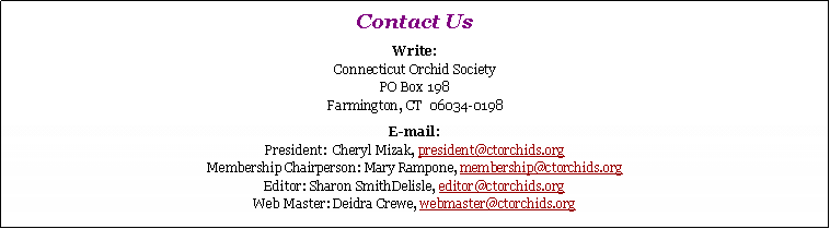 Text Box: Contact UsWrite:
Connecticut Orchid Society
PO Box 198
Farmington, CT  06034-0198E-mail:
President:  president@ctorchids.org
Membership Chairperson: Mary Rampone, membership@ctorchids.org
Editor: Sharon SmithDelisle, editor@ctorchids.org
Web Master: Deidra Crewe, webmaster@ctorchids.org