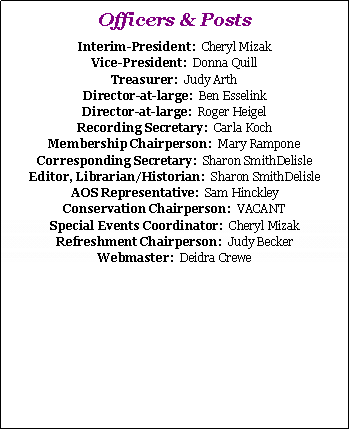 Text Box: Officers & PostsPresident:  VACANT
Vice-President:  Cheryl Mizak
Treasurer:  Judy Arth
Director-at-large:  Dottie Kern
Director-at-large:  Roger Heigel
Recording Secretary:  Carla Koch
Membership Chairperson:  Mary Rampone
Corresponding Secretary:  Sharon Smith-Delisle
Editor, Librarian/Historian:  Sharon Smith-Delisle
AOS Representative:  Sam Hinckley
Conservation Chairperson:  VACANT
Special Events Coordinator:  Cheryl Mizak
Refreshment Chairperson:  Judy Becker
Webmaster:  Deidra Crewe
Web Technical Advisor:  Joe Linger
