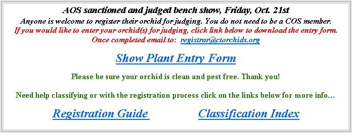 Text Box: AOS sanctioned and judged bench show, Friday, Oct. 21stAnyone is welcome to register their orchid for judging. You do not need to be a COS member.  If you would like to enter your orchid(s) for judging, click link below to download the entry form.  Once completed email to:  registrar@ctorchids.org  
Show Plant Entry Form
Please be sure your orchid is clean and pest free. Thank you!

Need help classifying or with the registration process click on the links below for more infoRegistration Guide			Classification Index